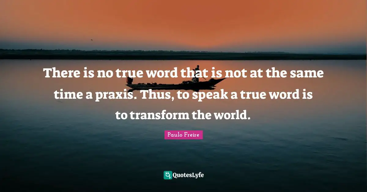 There is no true word that is not at the same time a praxis. Thus, to speak a true word is to transform the world.