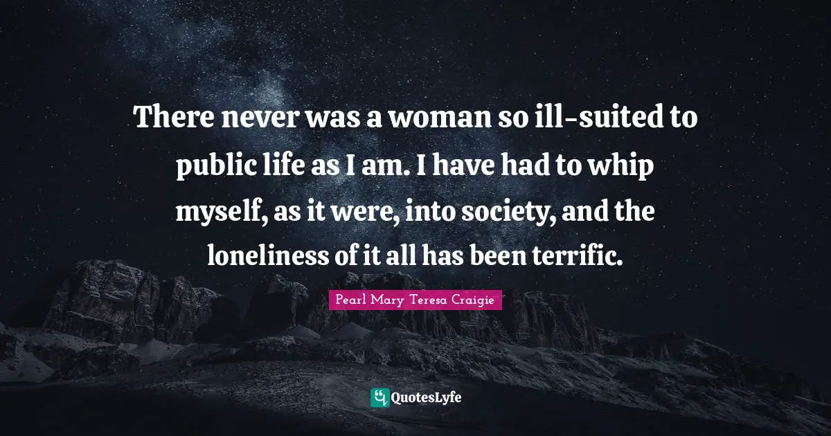 There never was a woman so ill-suited to public life as I am. I have had to whip myself, as it were, into society, and the loneliness of it all has been terrific.