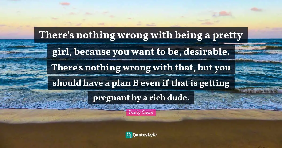 There's nothing wrong with being a pretty girl, because you want to be, desirable. There's nothing wrong with that, but you should have a plan B even if that is getting pregnant by a rich dude.