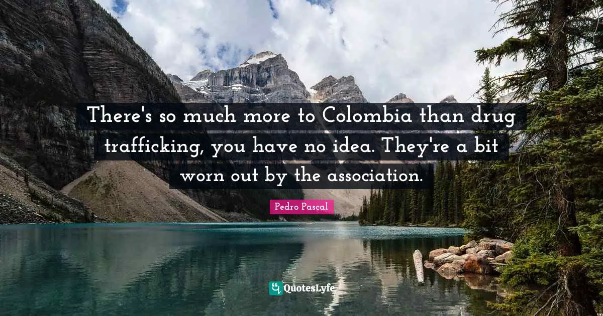 There's so much more to Colombia than drug trafficking, you have no idea. They're a bit worn out by the association.