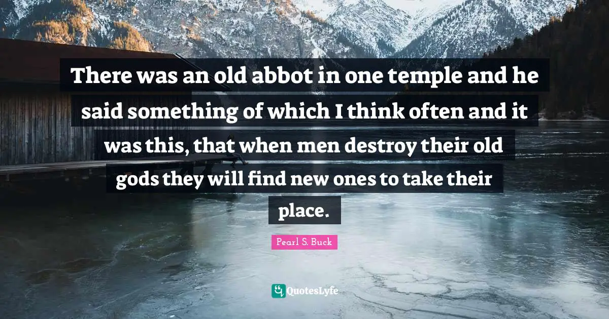 There was an old abbot in one temple and he said something of which I think often and it was this, that when men destroy their old gods they will find new ones to take their place.