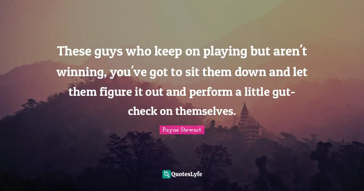 These guys who keep on playing but aren't winning, you've got to sit them down and let them figure it out and perform a little gut-check on themselves.