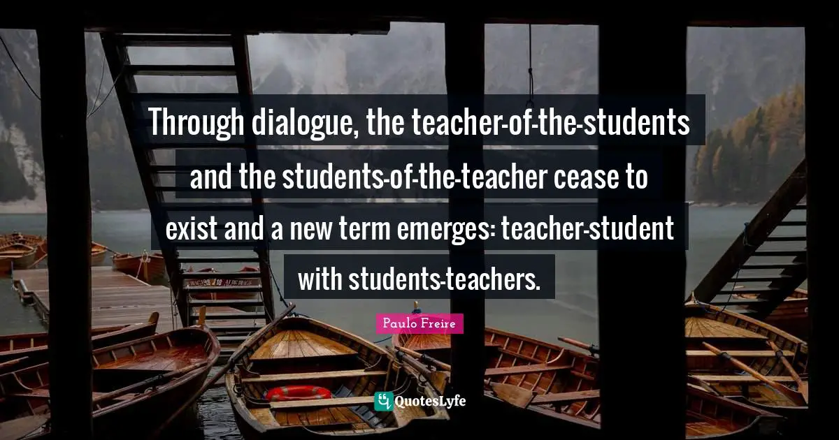 Through dialogue, the teacher-of-the-students and the students-of-the-teacher cease to exist and a new term emerges: teacher-student with students-teachers.