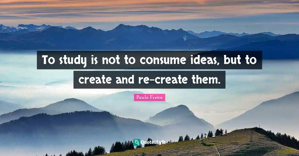 Paulo Freire Quotes: "To study is not to consume ideas, but to create and re-create them."