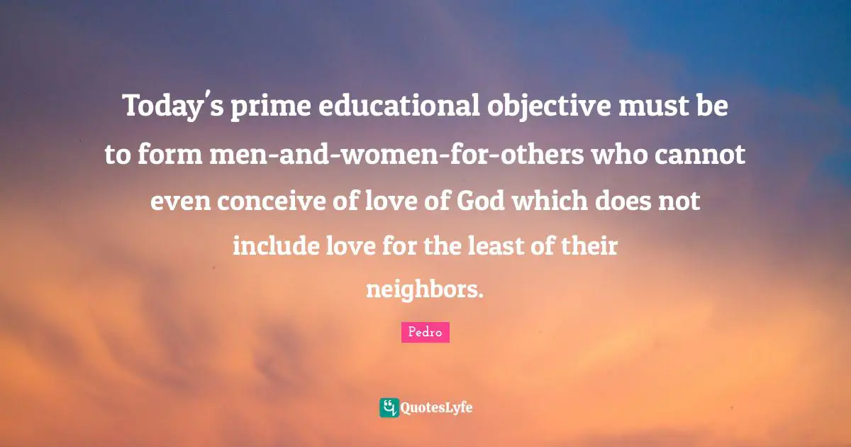 Today's prime educational objective must be to form men-and-women-for-others who cannot even conceive of love of God which does not include love for the least of their neighbors.