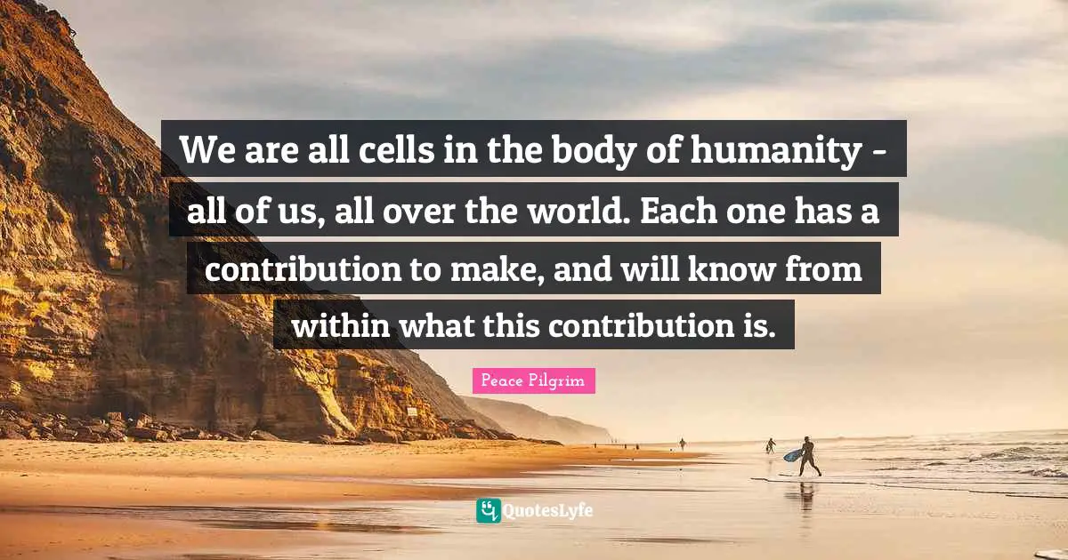 We are all cells in the body of humanity - all of us, all over the world. Each one has a contribution to make, and will know from within what this contribution is.