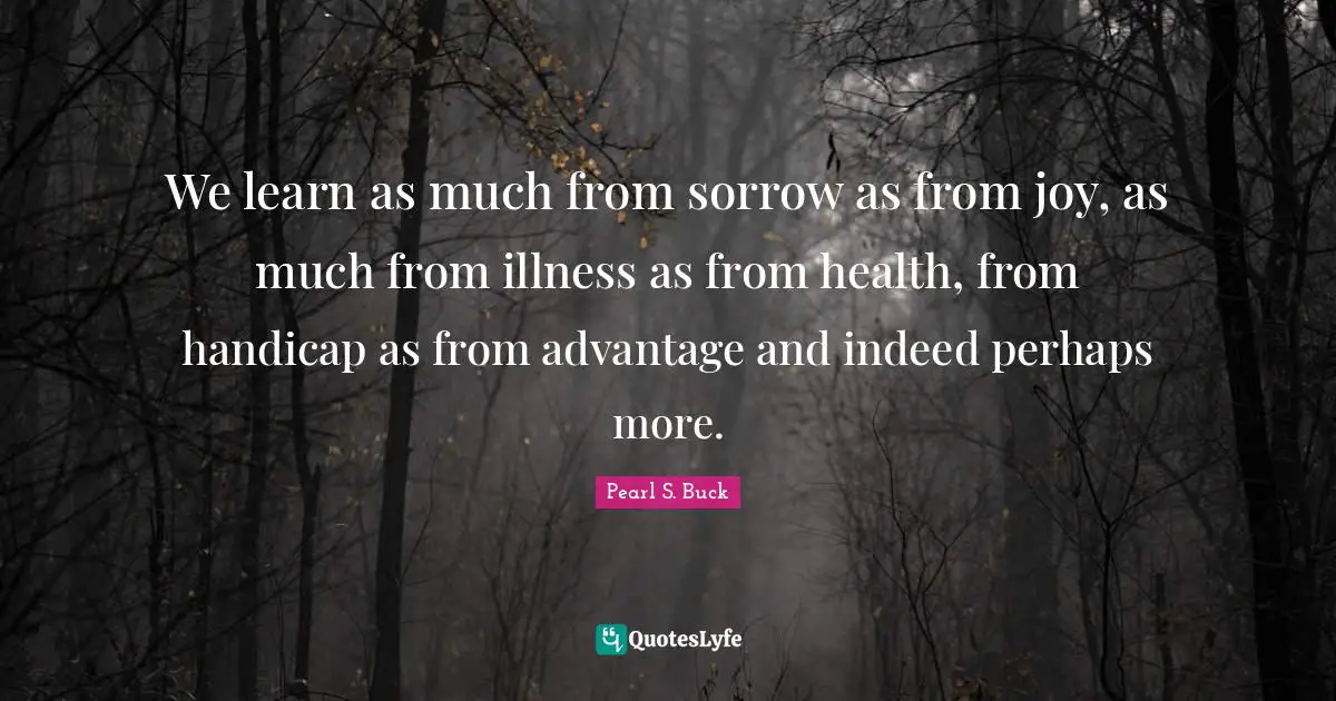 We learn as much from sorrow as from joy, as much from illness as from health, from handicap as from advantage and indeed perhaps more.