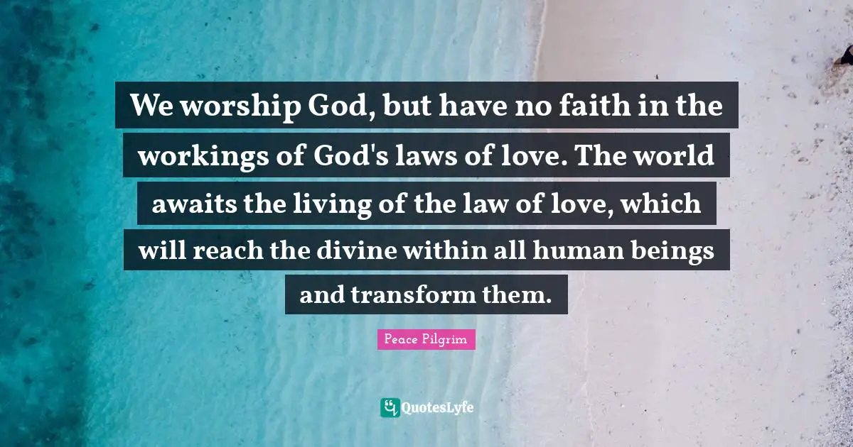 We worship God, but have no faith in the workings of God's laws of love. The world awaits the living of the law of love, which will reach the divine within all human beings and transform them.