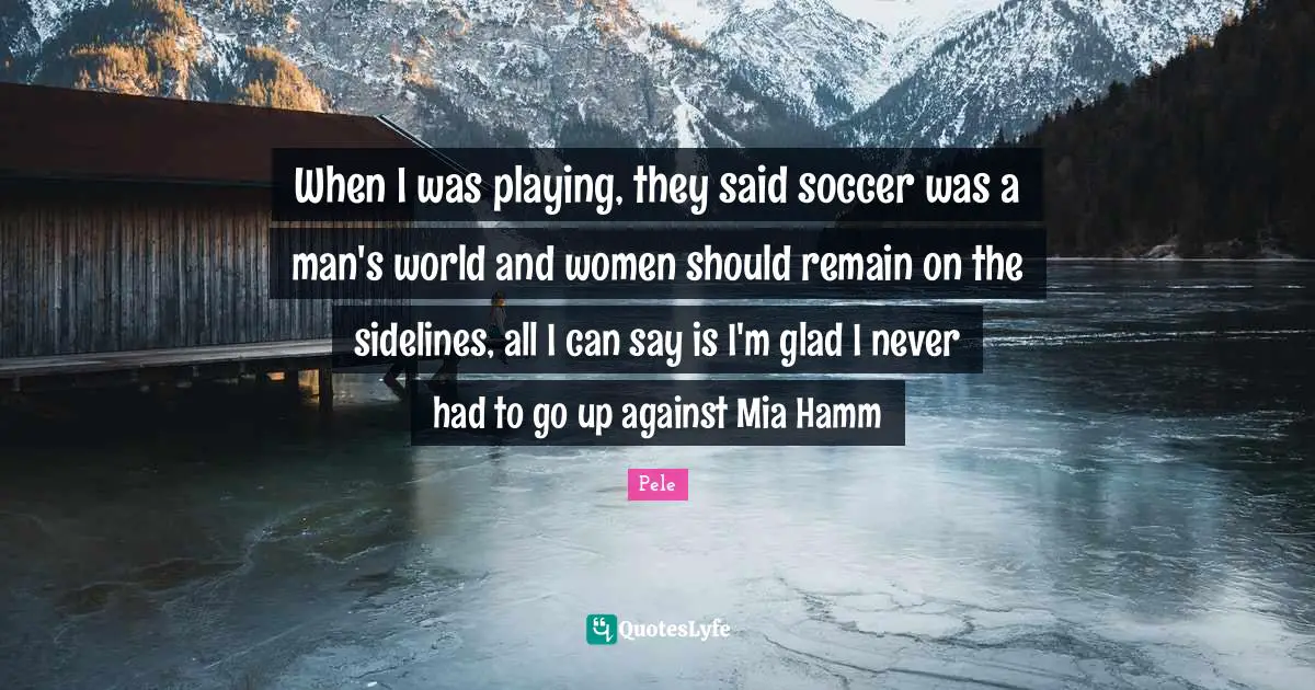 Pele Quotes: "When I was playing, they said soccer was a man's world and women should remain on the sidelines, all I can say is I'm glad I never had to go up against Mia Hamm"