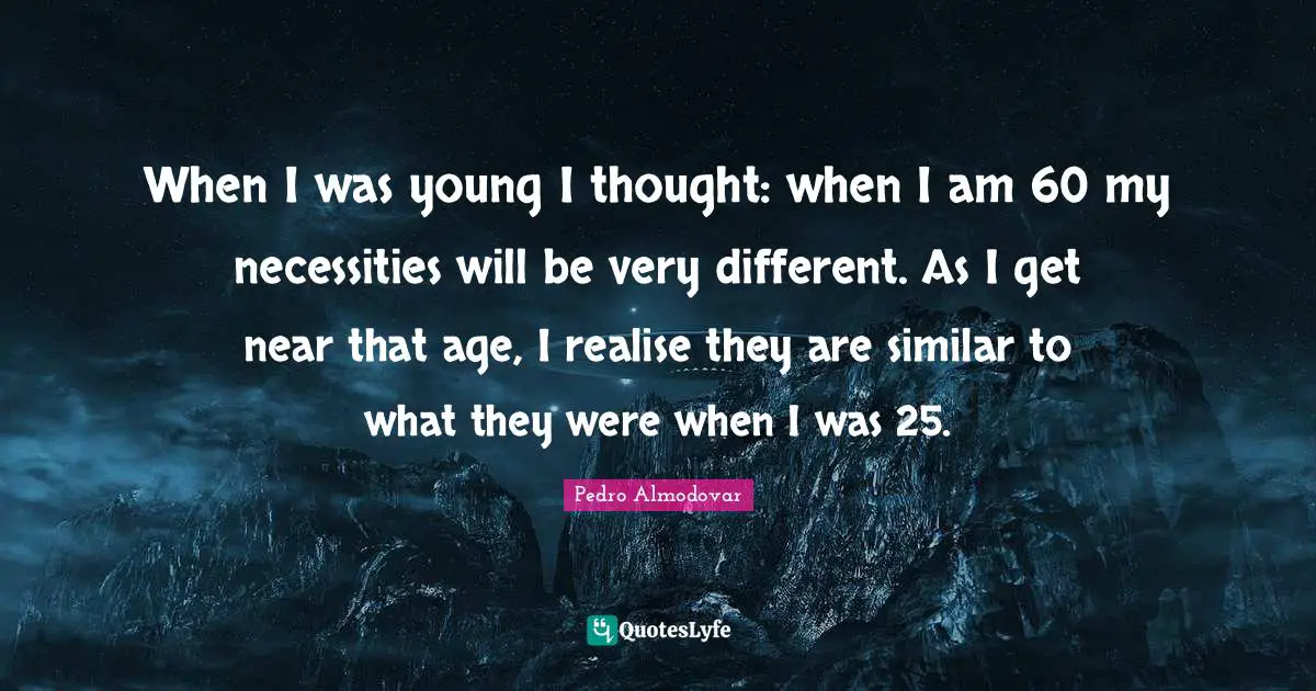 When I was young I thought: when I am 60 my necessities will be very different. As I get near that age, I realise they are similar to what they were when I was 25.