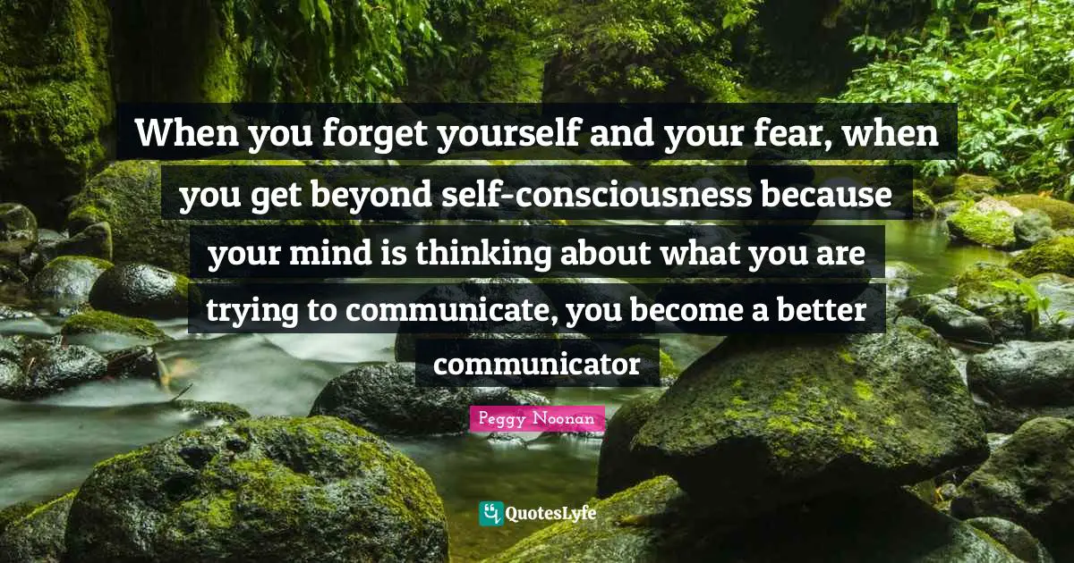 When you forget yourself and your fear, when you get beyond self-consciousness because your mind is thinking about what you are trying to communicate, you become a better communicator