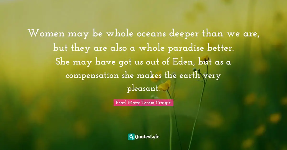 Women may be whole oceans deeper than we are, but they are also a whole paradise better. She may have got us out of Eden, but as a compensation she makes the earth very pleasant.