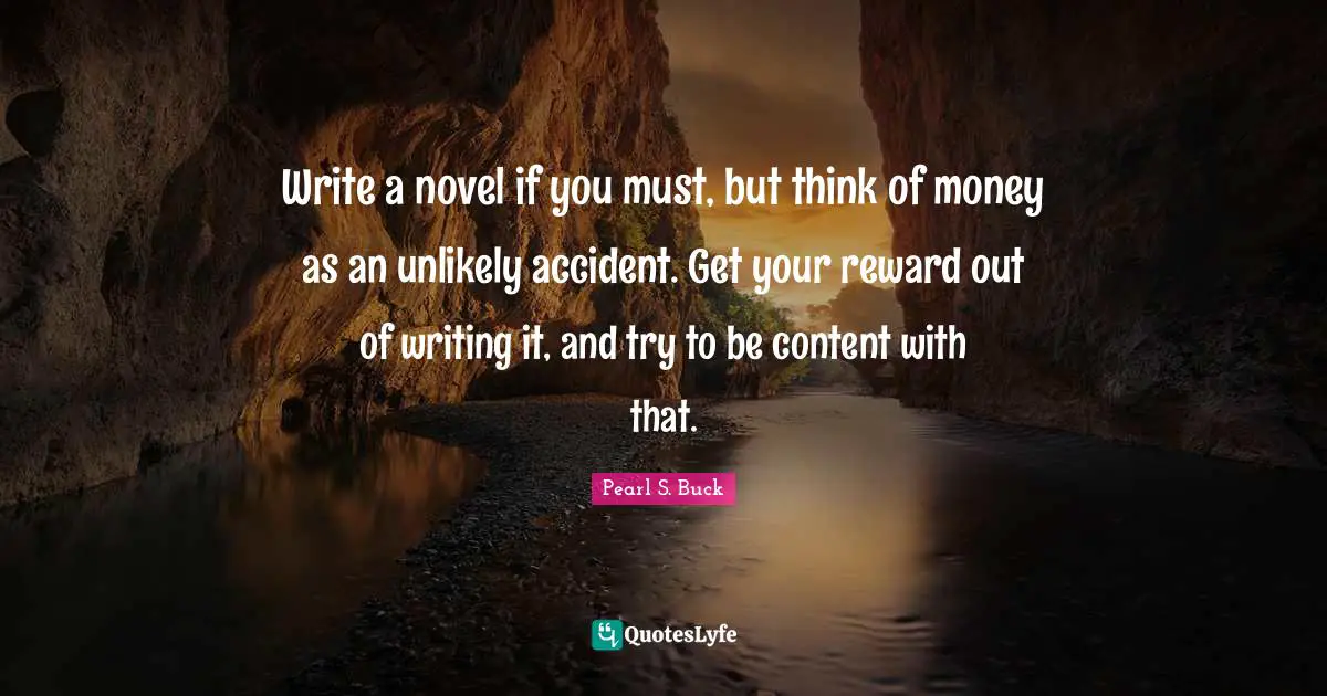Write a novel if you must, but think of money as an unlikely accident. Get your reward out of writing it, and try to be content with that.