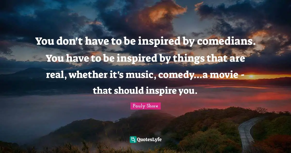 Pauly Shore Quotes: "You don't have to be inspired by comedians. You have to be inspired by things that are real, whether it's music, comedy...a movie - that should inspire you."