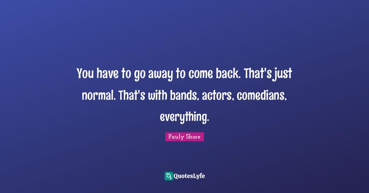 Pauly Shore Quotes: "You have to go away to come back. That's just normal. That's with bands, actors, comedians, everything."