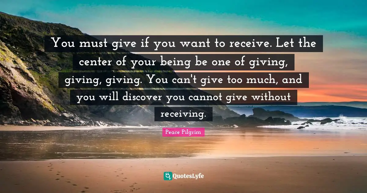 You must give if you want to receive. Let the center of your being be one of giving, giving, giving. You can't give too much, and you will discover you cannot give without receiving.