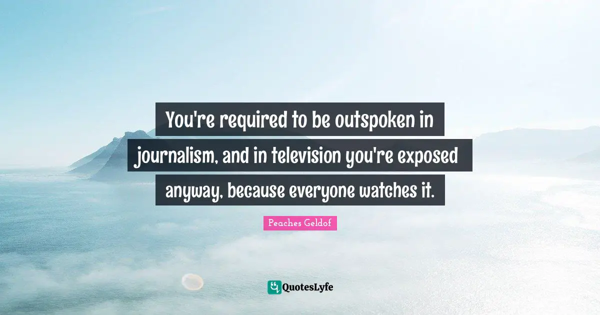 You're required to be outspoken in journalism, and in television you're exposed anyway, because everyone watches it.