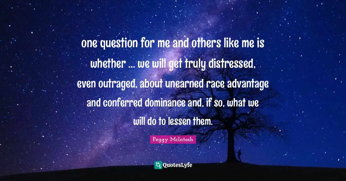 Racism Quotes: "one question for me and others like me is whether ... we will get truly distressed, even outraged, about unearned race advantage and conferred dominance and, if so, what we will do to lessen them."