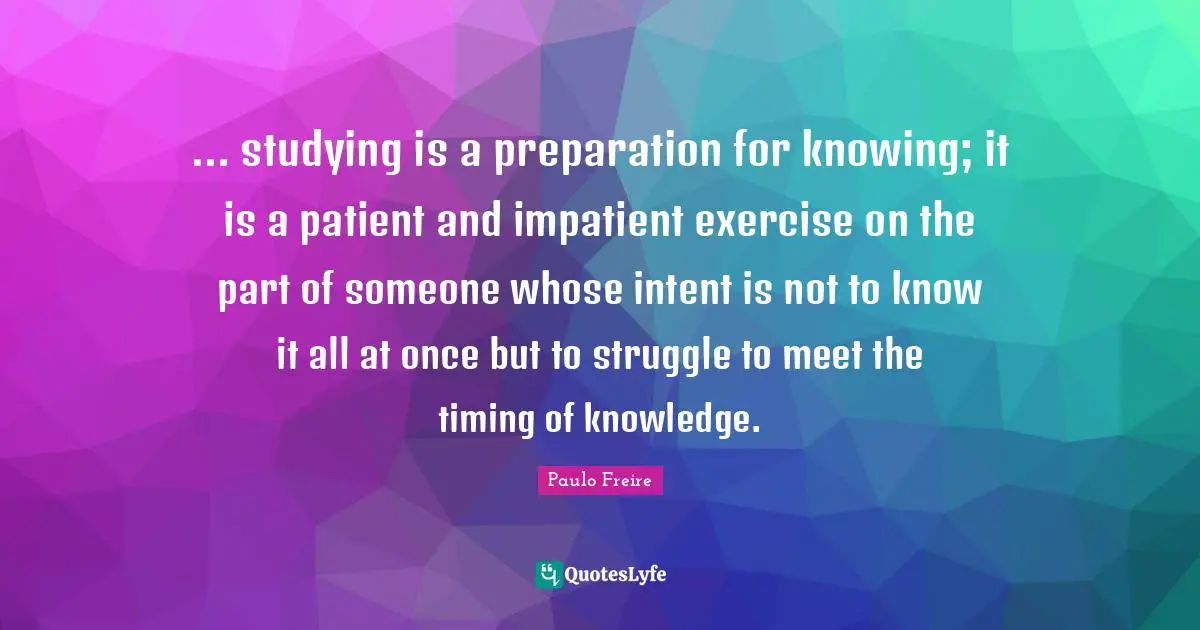 Paulo Freire Quotes: "... studying is a preparation for knowing; it is a patient and impatient exercise on the part of someone whose intent is not to know it all at once but to struggle to meet the timing of knowledge."