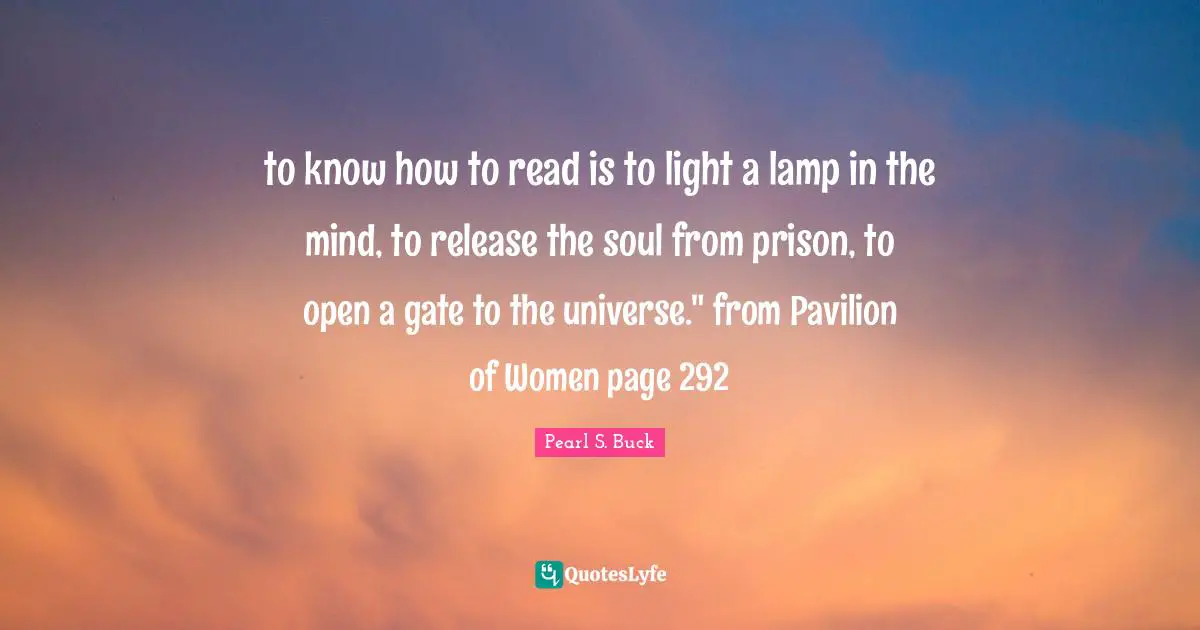 to know how to read is to light a lamp in the mind, to release the soul from prison, to open a gate to the universe." from Pavilion of Women page 292
