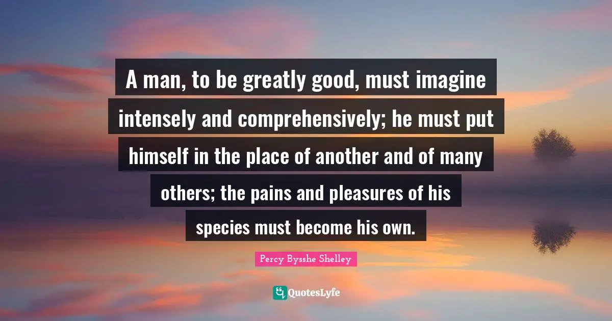 A man, to be greatly good, must imagine intensely and comprehensively; he must put himself in the place of another and of many others; the pains and pleasures of his species must become his own.