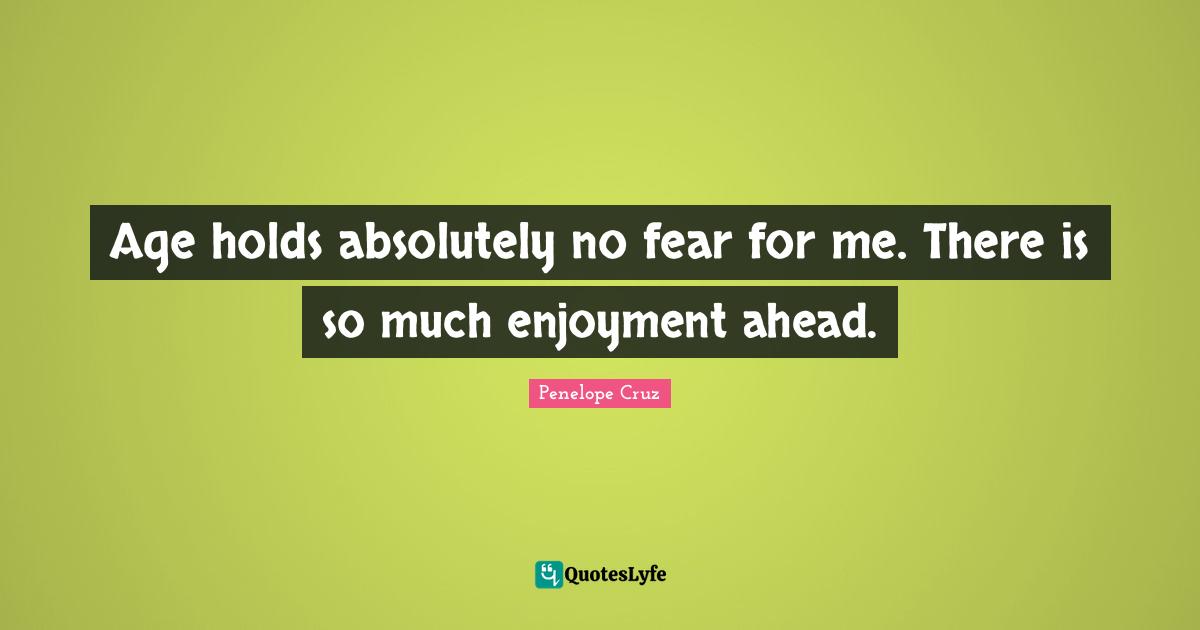 Age holds absolutely no fear for me. There is so much enjoyment ahead.