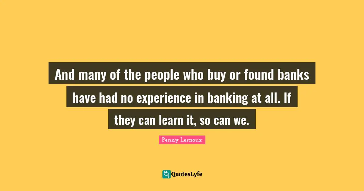And many of the people who buy or found banks have had no experience in banking at all. If they can learn it, so can we.