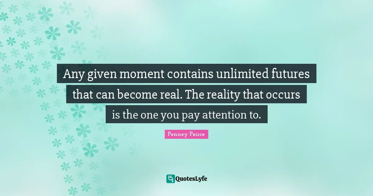 Any given moment contains unlimited futures that can become real. The reality that occurs is the one you pay attention to.