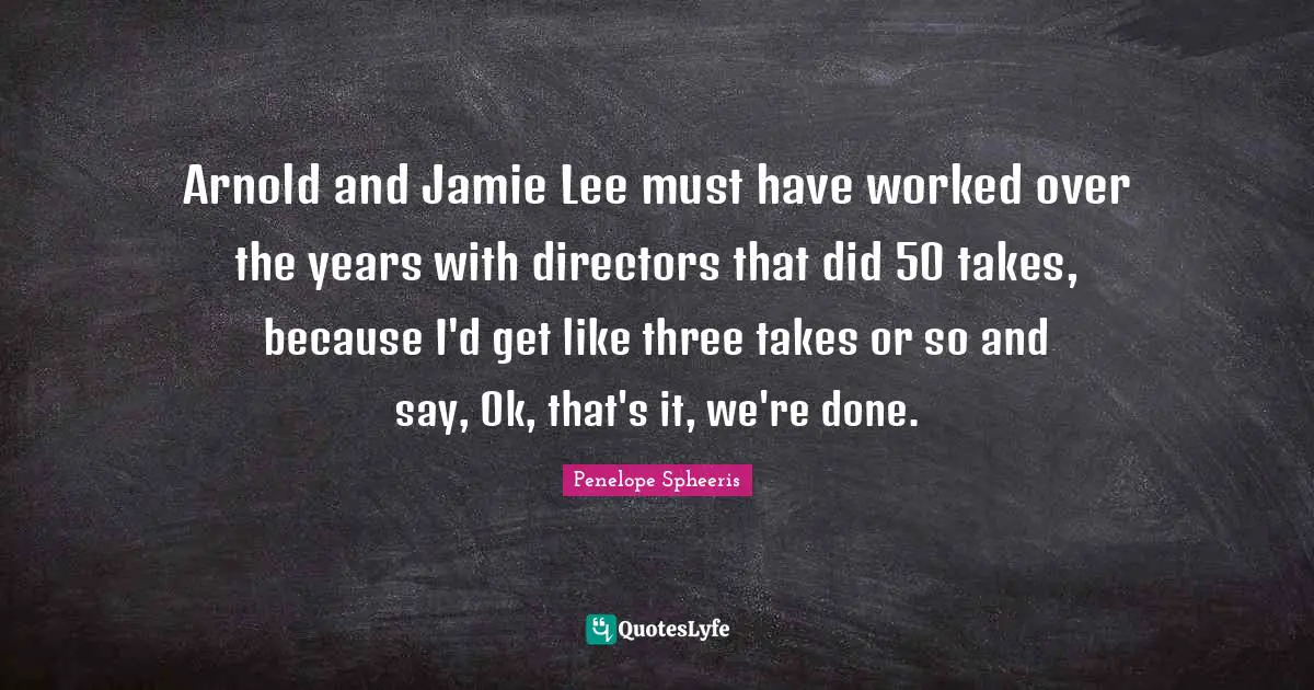 Arnold and Jamie Lee must have worked over the years with directors that did 50 takes, because I'd get like three takes or so and say, Ok, that's it, we're done.