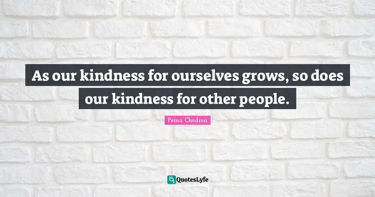 As our kindness for ourselves grows, so does our kindness for other people.