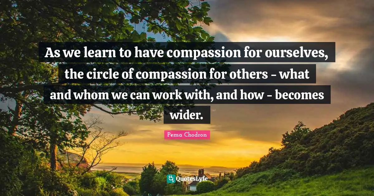 As we learn to have compassion for ourselves, the circle of compassion for others - what and whom we can work with, and how - becomes wider.
