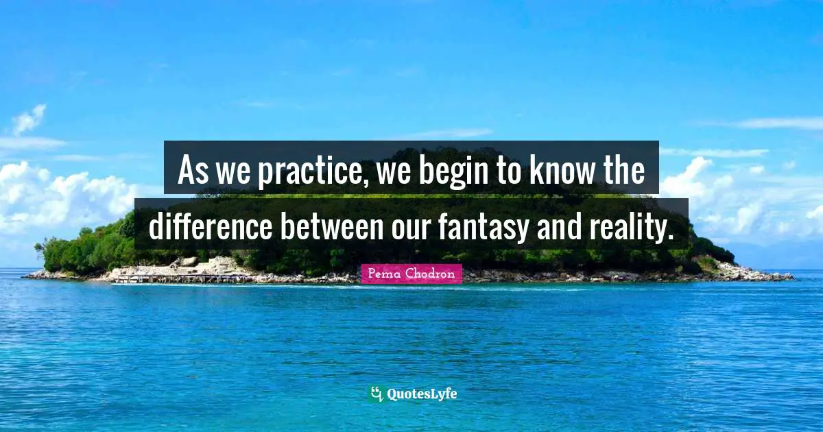 As we practice, we begin to know the difference between our fantasy and reality.