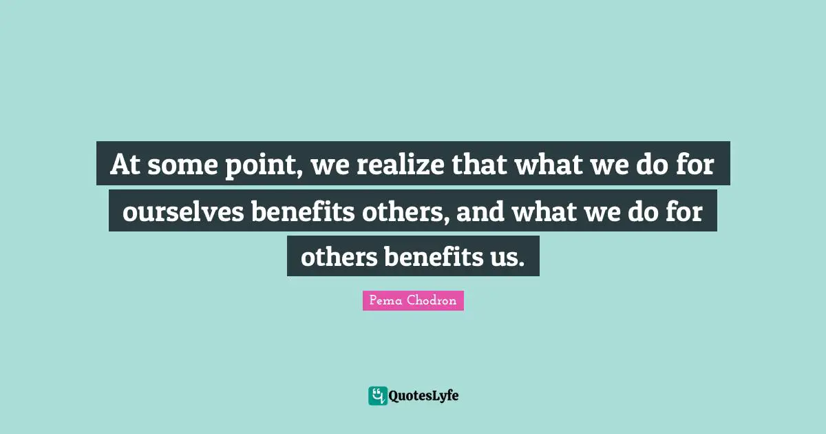 At some point, we realize that what we do for ourselves benefits others, and what we do for others benefits us.