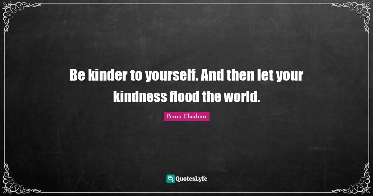 Be kinder to yourself. And then let your kindness flood the world.