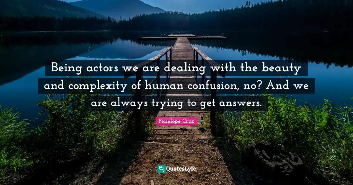 Being actors we are dealing with the beauty and complexity of human confusion, no? And we are always trying to get answers.