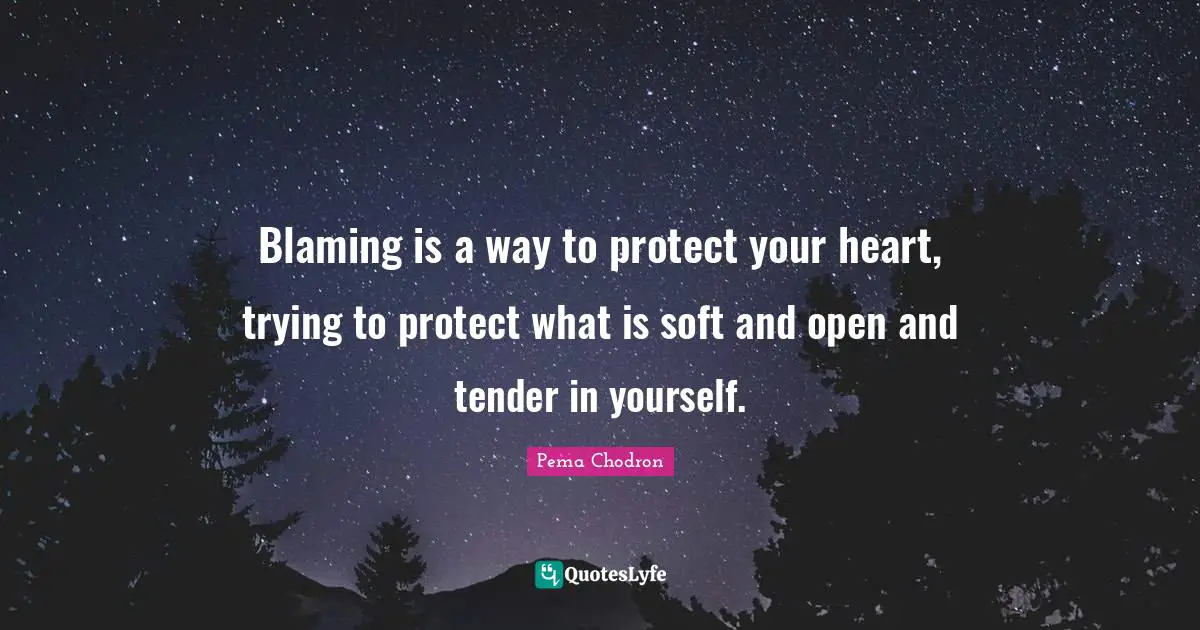 Blaming is a way to protect your heart, trying to protect what is soft and open and tender in yourself.