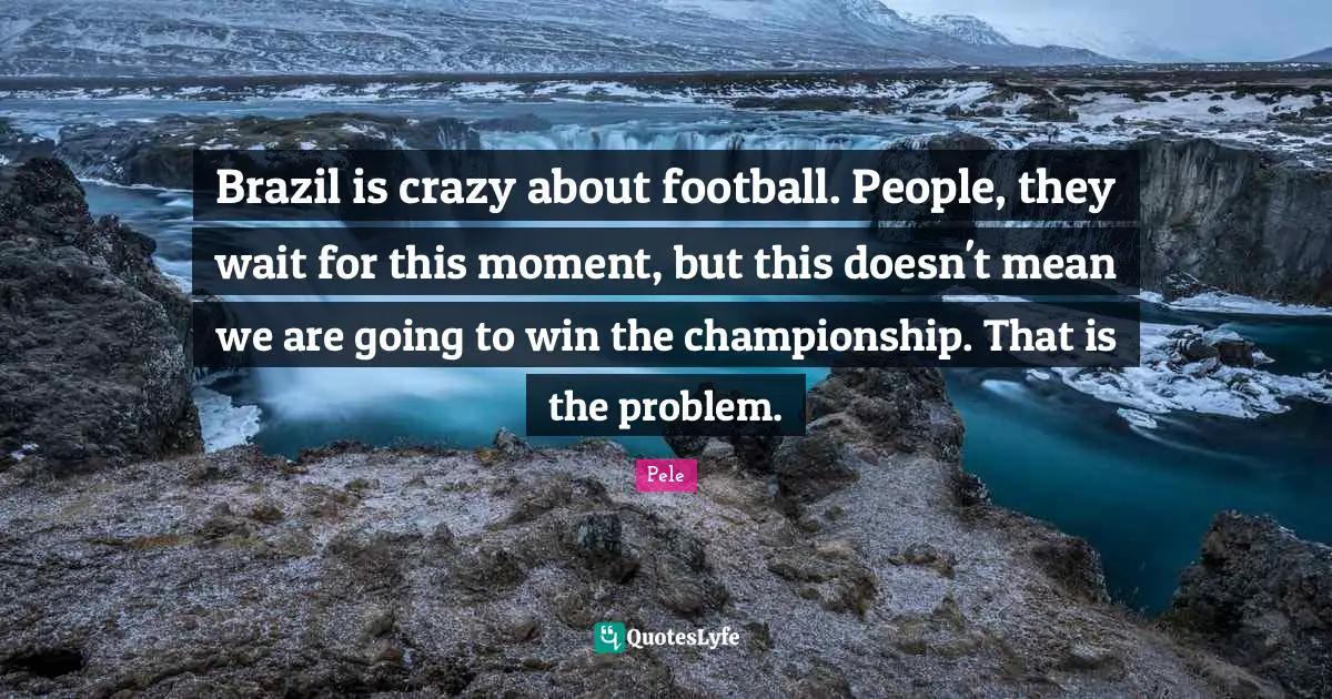 Brazil is crazy about football. People, they wait for this moment, but this doesn't mean we are going to win the championship. That is the problem.