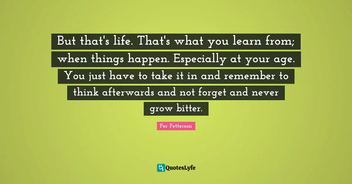 But that's life. That's what you learn from; when things happen. Especially at your age. You just have to take it in and remember to think afterwards and not forget and never grow bitter.