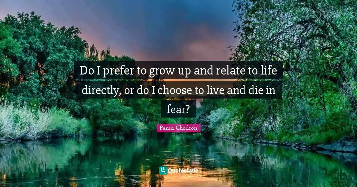 Do I prefer to grow up and relate to life directly, or do I choose to live and die in fear?