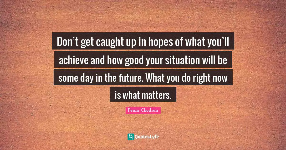 Don’t get caught up in hopes of what you’ll achieve and how good your situation will be some day in the future. What you do right now is what matters.