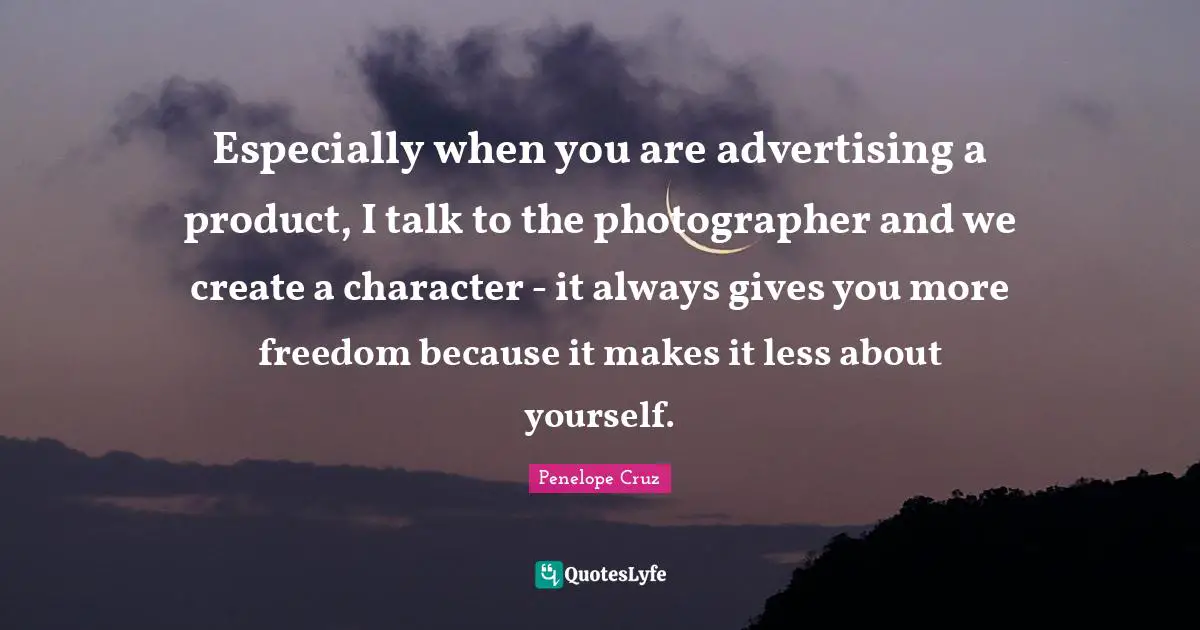 Especially when you are advertising a product, I talk to the photographer and we create a character - it always gives you more freedom because it makes it less about yourself.
