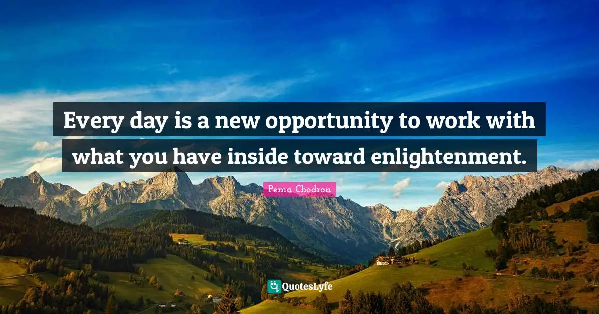 Every day is a new opportunity to work with what you have inside toward enlightenment.