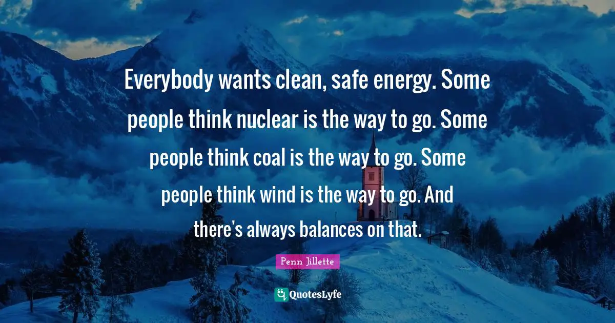 Everybody wants clean, safe energy. Some people think nuclear is the way to go. Some people think coal is the way to go. Some people think wind is the way to go. And there's always balances on that.