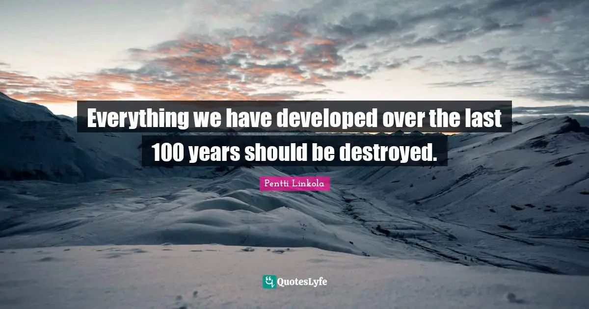 Everything we have developed over the last 100 years should be destroyed.
