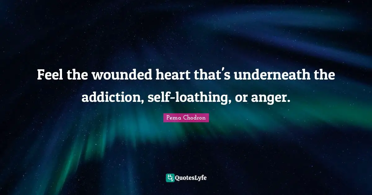 Feel the wounded heart that's underneath the addiction, self-loathing, or anger.