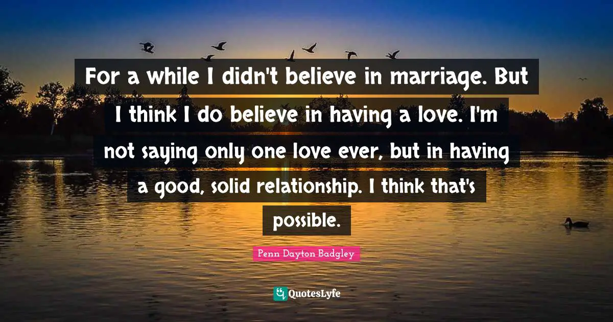 For a while I didn't believe in marriage. But I think I do believe in having a love. I'm not saying only one love ever, but in having a good, solid relationship. I think that's possible.