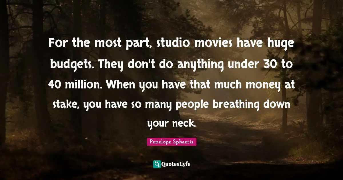For the most part, studio movies have huge budgets. They don't do anything under 30 to 40 million. When you have that much money at stake, you have so many people breathing down your neck.