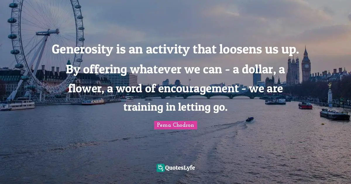 Generosity is an activity that loosens us up. By offering whatever we can - a dollar, a flower, a word of encouragement - we are training in letting go.