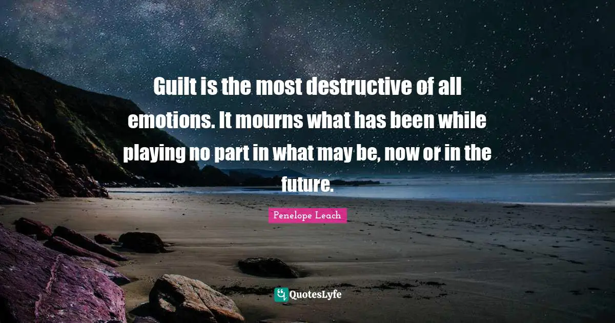 Guilt is the most destructive of all emotions. It mourns what has been while playing no part in what may be, now or in the future.