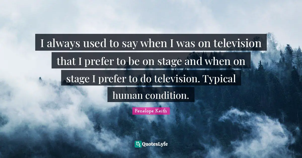 I always used to say when I was on television that I prefer to be on stage and when on stage I prefer to do television. Typical human condition.